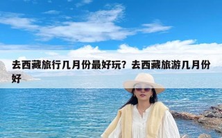 去西藏旅行几月份最好玩？去西藏旅游几月份好