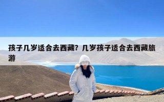 孩子几岁适合去西藏？几岁孩子适合去西藏旅游