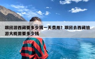 跟团游西藏要多少钱一天费用？跟团去西藏旅游大概需要多少钱