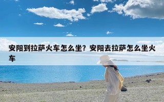 安阳到拉萨火车怎么坐？安阳去拉萨怎么坐火车