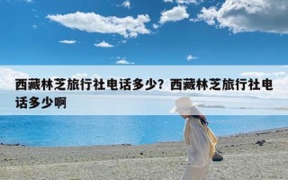 西藏林芝旅行社电话多少？西藏林芝旅行社电话多少啊