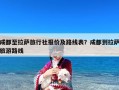 成都至拉萨旅行社报价及路线表？成都到拉萨旅游路线