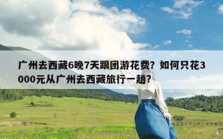 广州去西藏6晚7天跟团游花费？如何只花3000元从广州去西藏旅行一趟?
