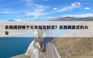 去西藏到哪个火车站比较近？去西藏最近的火车