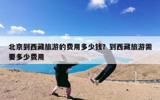 北京到西藏旅游的费用多少钱？到西藏旅游需要多少费用