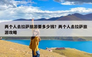 两个人去拉萨旅游要多少钱？两个人去拉萨旅游攻略