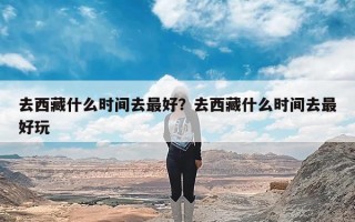 去西藏什么时间去最好？去西藏什么时间去最好玩