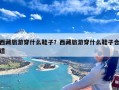 西藏旅游穿什么鞋子？西藏旅游穿什么鞋子合适