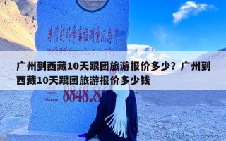 广州到西藏10天跟团旅游报价多少？广州到西藏10天跟团旅游报价多少钱