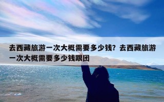 去西藏旅游一次大概需要多少钱？去西藏旅游一次大概需要多少钱跟团