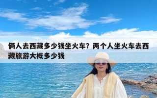 俩人去西藏多少钱坐火车？两个人坐火车去西藏旅游大概多少钱