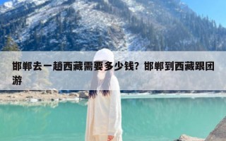 邯郸去一趟西藏需要多少钱？邯郸到西藏跟团游
