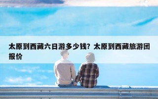 太原到西藏六日游多少钱？太原到西藏旅游团报价