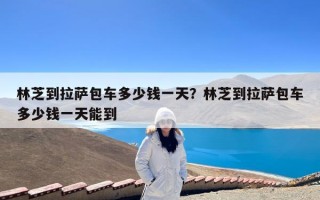 林芝到拉萨包车多少钱一天？林芝到拉萨包车多少钱一天能到