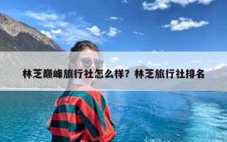 林芝巅峰旅行社怎么样？林芝旅行社排名