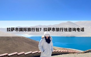 拉萨市国际旅行社？拉萨市旅行社咨询电话