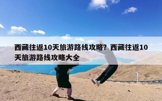 西藏往返10天旅游路线攻略？西藏往返10天旅游路线攻略大全