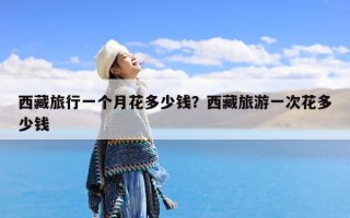 西藏旅行一个月花多少钱？西藏旅游一次花多少钱