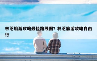 林芝旅游攻略最佳路线图？林芝旅游攻略自由行