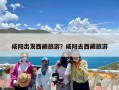 咸阳出发西藏旅游？咸阳去西藏旅游