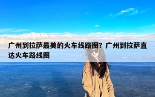 广州到拉萨最美的火车线路图？广州到拉萨直达火车路线图