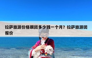 拉萨旅游价格跟团多少钱一个月？拉萨旅游团报价