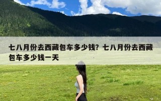 七八月份去西藏包车多少钱？七八月份去西藏包车多少钱一天