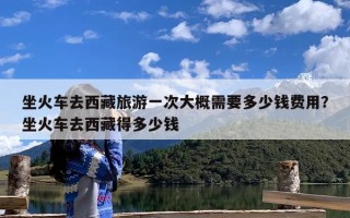 坐火车去西藏旅游一次大概需要多少钱费用？坐火车去西藏得多少钱