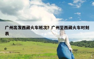 广州出发西藏火车班次？广州至西藏火车时刻表