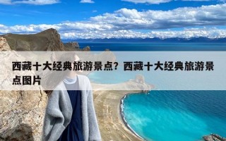 西藏十大经典旅游景点？西藏十大经典旅游景点图片