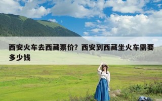 西安火车去西藏票价？西安到西藏坐火车需要多少钱