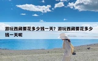 游玩西藏要花多少钱一天？游玩西藏要花多少钱一天呢