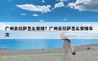 广州去拉萨怎么安排？广州去拉萨怎么安排车次