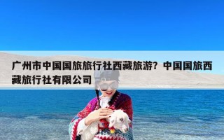广州市中国国旅旅行社西藏旅游？中国国旅西藏旅行社有限公司