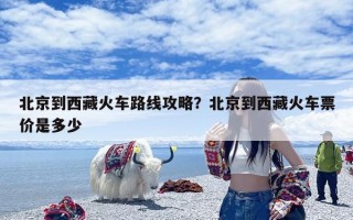 北京到西藏火车路线攻略？北京到西藏火车票价是多少