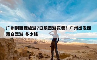 广州到西藏旅游7日跟团游花费？广州出发西藏自驾游 多少钱