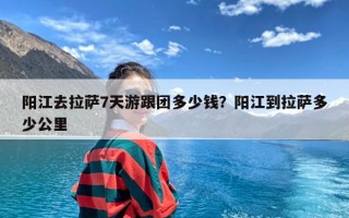 阳江去拉萨7天游跟团多少钱？阳江到拉萨多少公里