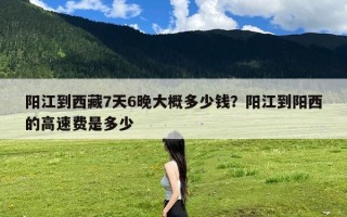 阳江到西藏7天6晚大概多少钱？阳江到阳西的高速费是多少