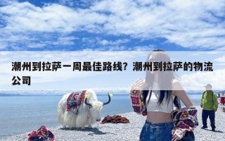 潮州到拉萨一周最佳路线？潮州到拉萨的物流公司