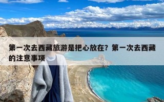 第一次去西藏旅游是把心放在？第一次去西藏的注意事项