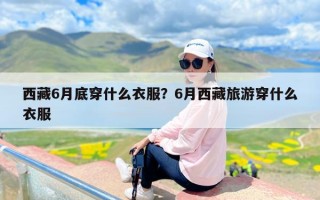 西藏6月底穿什么衣服？6月西藏旅游穿什么衣服