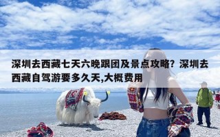 深圳去西藏七天六晚跟团及景点攻略？深圳去西藏自驾游要多久天,大概费用