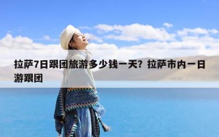 拉萨7日跟团旅游多少钱一天？拉萨市内一日游跟团