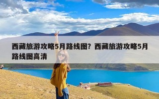 西藏旅游攻略5月路线图？西藏旅游攻略5月路线图高清