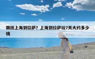 跟团上海到拉萨？上海到拉萨玩7天大约多少钱