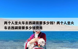 两个人坐火车去西藏需要多少钱？两个人坐火车去西藏需要多少钱费用