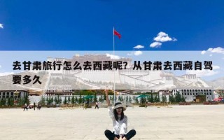 去甘肃旅行怎么去西藏呢？从甘肃去西藏自驾要多久
