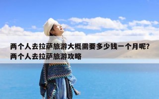 两个人去拉萨旅游大概需要多少钱一个月呢？两个人去拉萨旅游攻略