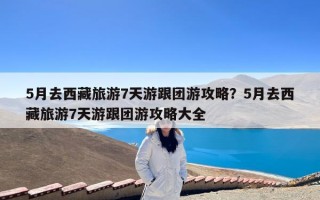 5月去西藏旅游7天游跟团游攻略？5月去西藏旅游7天游跟团游攻略大全