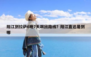 阳江到拉萨6晚7天跟团路线？阳江直达是到哪